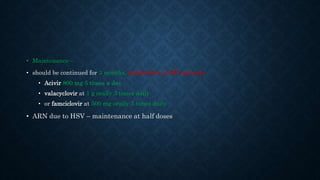 • Maintenance –
• should be continued for 3 months, indefinitely in HIV patients
• Acivir 800 mg 5 times a day
• valacyclovir at 1 g orally 3 times daily
• or famciclovir at 500 mg orally 3 times daily
• ARN due to HSV – maintenance at half doses
 