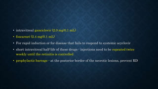 • intravitreal ganciclovir (2.0 mg/0.1 mL)
• foscarnet (2.4 mg/0.1 mL)
• For rapid induction or for disease that fails to respond to systemic acyclovir
• short intravitreal half-life of these drugs - injections need to be repeated twice
weekly until the retinitis is controlled
• prophylactic barrage - at the posterior border of the necrotic lesions, prevent RD
 