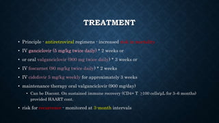 TREATMENT
• Principle - antiretroviral regimens - increased risk in mortality
• IV ganciclovir (5 mg/kg twice daily) * 2 weeks or
• or oral valganciclovir (900 mg twice daily) * 3 weeks or
• IV foscarnet (90 mg/kg twice daily) * 2 weeks
• IV cidofovir 5 mg/kg weekly for approximately 3 weeks
• maintenance therapy oral valganciclovir (900 mg/day)
• Can be Discont. On sustained immune recovery (CD4+ T ≥100 cells/μL for 3–6 months)
provided HAART cont.
• risk for recurrence - monitored at 3-month intervals
 