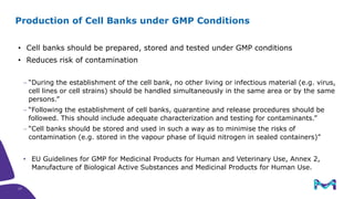• Cell banks should be prepared, stored and tested under GMP conditions
• Reduces risk of contamination
 “During the establishment of the cell bank, no other living or infectious material (e.g. virus,
cell lines or cell strains) should be handled simultaneously in the same area or by the same
persons.”
 “Following the establishment of cell banks, quarantine and release procedures should be
followed. This should include adequate characterization and testing for contaminants.”
 “Cell banks should be stored and used in such a way as to minimise the risks of
contamination (e.g. stored in the vapour phase of liquid nitrogen in sealed containers)”
• EU Guidelines for GMP for Medicinal Products for Human and Veterinary Use, Annex 2,
Manufacture of Biological Active Substances and Medicinal Products for Human Use.
Production of Cell Banks under GMP Conditions
17
 