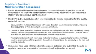 Regulatory Acceptance
Next Generation Sequencing
✓ Recent WHO and European Pharmacopoeia documents have indicated the potential
usefulness of NGS for viral vector identification/stability, recombinant cell line genetic
stability and adventitious agent detection
✓ Draft EP 5.2.14. Substitution of in vivo method(s) by in vitro method(s) for the quality
control of vaccines
‒ Novel, sensitive molecular techniques with broad detection capabilities are available, including
deep sequencing or high throughput sequencing methods.
‒ The use of these new broad molecular methods has highlighted the gaps with the existing testing
strategy by identifying previously undetected viral contaminants in final product, the cell banks
from which it was produced and intermediate manufacturing stages.
‒ The implementation of such new broad molecular methods as substitutes for existing methods
requires a comparison of the specificity (breadth of detection) and the sensitivity of the new and
existing methods.
✓ Companies have used NGS for adventitious agent detection and submitted the data to
regulatory agencies in support of the conventional testing also performed
23
23
 