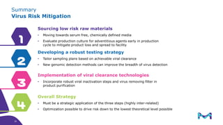Summary
Virus Risk Mitigation
4
3
2
1
Sourcing low risk raw materials
• Moving towards serum free, chemically defined media
• Evaluate production culture for adventitious agents early in production
cycle to mitigate product loss and spread to facility
Developing a robust testing strategy
• Tailor sampling plans based on achievable viral clearance
• New genomic detection methods can improve the breadth of virus detection
Implementation of viral clearance technologies
• Incorporate robust viral inactivation steps and virus removing filter in
product purification
Overall Strategy
• Must be a strategic application of the three steps (highly inter-related)
• Optimization possible to drive risk down to the lowest theoretical level possible
39
39
 