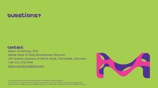 Alison Armstrong, PhD
Global Head of Field Development Services
Life Science business of Merck KGaA, Darmstadt, Germany
+44 141 576 2440
alison.armstrong@sial.com
© 2017 Merck KGaA, Darmstadt, Germany and/or its affiliates. All Rights Reserved.
The Vibrant M is a trademark of Merck KGaA, Darmstadt, Germany or its affiliates. All other trademarks are the
property of their respective owners. Detailed information on trademarks is available via publicly accessible resources.
Contact
Questions?
 
