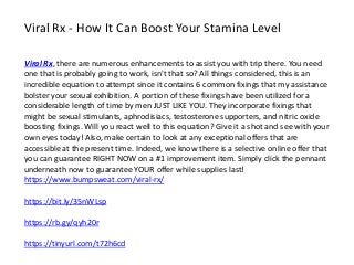 Viral Rx - How It Can Boost Your Stamina Level
Viral Rx, there are numerous enhancements to assist you with trip there. You need
one that is probably going to work, isn't that so? All things considered, this is an
incredible equation to attempt since it contains 6 common fixings that my assistance
bolster your sexual exhibition. A portion of these fixings have been utilized for a
considerable length of time by men JUST LIKE YOU. They incorporate fixings that
might be sexual stimulants, aphrodisiacs, testosterone supporters, and nitric oxide
boosting fixings. Will you react well to this equation? Give it a shot and see with your
own eyes today! Also, make certain to look at any exceptional offers that are
accessible at the present time. Indeed, we know there is a selective online offer that
you can guarantee RIGHT NOW on a #1 improvement item. Simply click the pennant
underneath now to guarantee YOUR offer while supplies last!
https://www.bumpsweat.com/viral-rx/
https://bit.ly/35nWLsp
https://rb.gy/qyh20r
https://tinyurl.com/t72h6cd
 