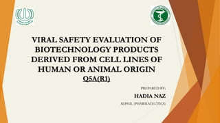 VIRAL SAFETY EVALUATION OF
BIOTECHNOLOGY PRODUCTS
DERIVED FROM CELL LINES OF
HUMAN OR ANIMAL ORIGIN
Q5A(R1)
PREPARED BY;
HADIA NAZ
M.PHIL (PHARMACEUTICS)
 
