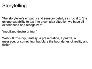 Storytelling "the storyteller's empathy and sensory detail, as crucial to 'the unique capability to tap into a complex situation we have all experienced and recognized'" "mobilized desire or fear" Web 2.0: "history, fantasy, a presentation, a puzzle, a message, or something that blurs the boundaries of reality and fiction" 