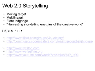Web 2.0 Storytelling Moving target Multilineært Flere indgange "Harvesting storytelling energies of the creative world"   EKSEMPLER   http://www.flickr.com/groups/visualstory/   http://community.codemasters.com/forum/second-sight-general-discussion-207/42825-i-found-digital-camera-woods-lots-pics.html   http://www.twistori.com http://www.wefeelfine.org http://www.youtube.com/watch?v=KmkVWuP_sO0   