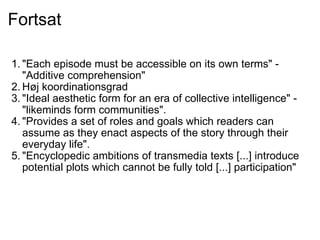 Fortsat "Each episode must be accessible on its own terms" - "Additive comprehension" Høj koordinationsgrad "Ideal aesthetic form for an era of collective intelligence" - "likeminds form communities". "Provides a set of roles and goals which readers can assume as they enact aspects of the story through their everyday life". "Encyclopedic ambitions of transmedia texts [...] introduce potential plots which cannot be fully told [...] participation" 