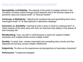 Core principles of transmedia storytelling   Spreadability vs Drillability : "the capacity of the public to engage actively in the circulation of media content through social networks and in the process expand its economic value and cultural worth" vs "forensic fandom" Continuity vs Multiplicity : "collecting the scattered bits and assembling them into a meaningful whole" vs "to take pleasure in alternative retellings"         Immersion vs. Extrability : "yearned to enter a story or travel to a faraway land" vs "takes aspects of the story away with them as resources they deploy in the spaces of their everyday life" Worldbuilding : "now, you pitch a world because a world can support multiple characters and multiple stories across multiple media" Seriality : "A serial, then, creates meaningful and compelling story chunks and then disperses the full story across multiple installments" Subjectivity : "to show us the experiences and perspectives of secondary characters" Performance : "invitational strategies" 