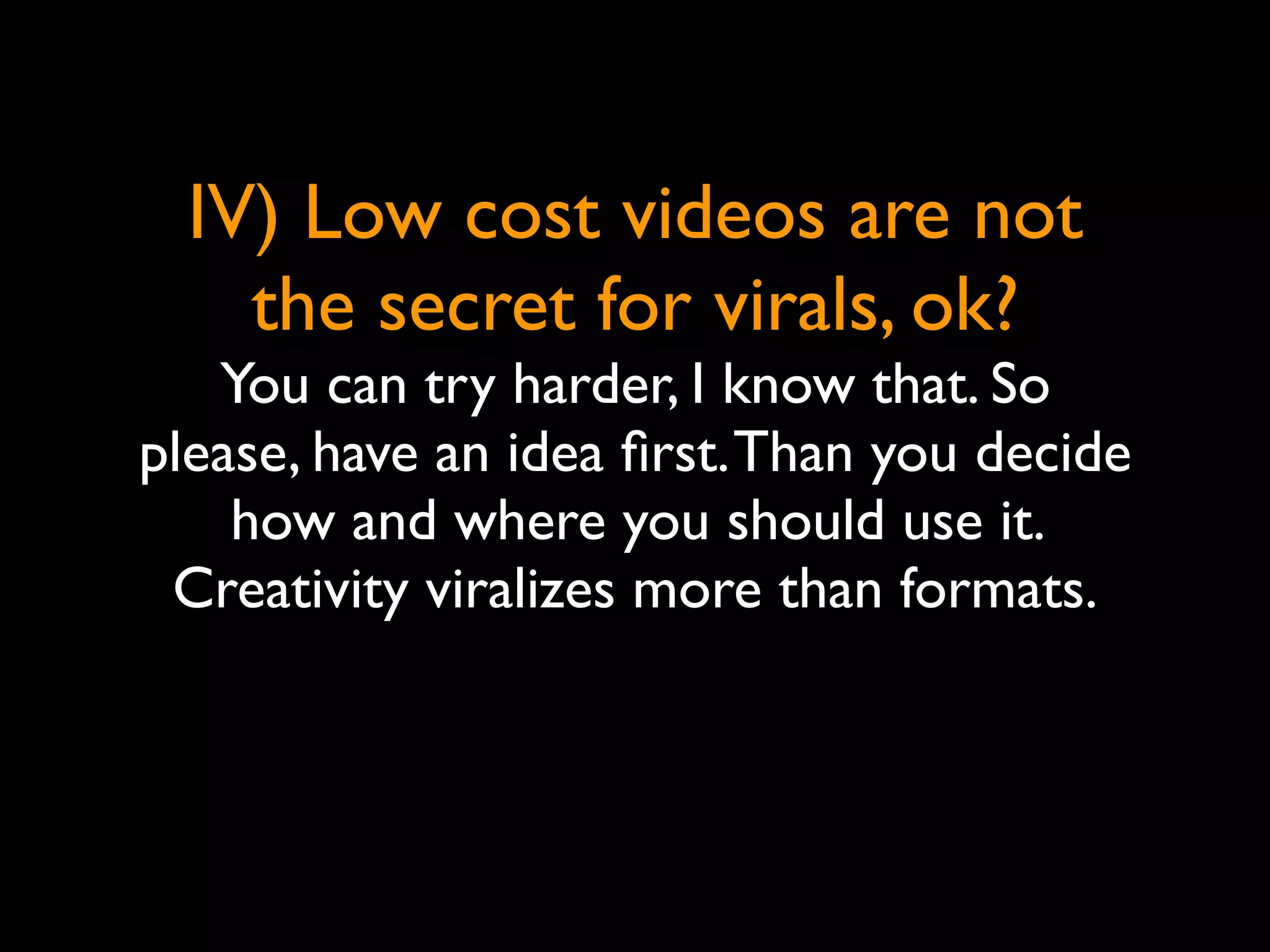 IV) Low cost videos are not
    the secret for virals, ok?
   You can try harder, I know that. So
please, have an idea ﬁrst. Than you decide
    how and where you should use it.
 Creativity viralizes more than formats.
 
