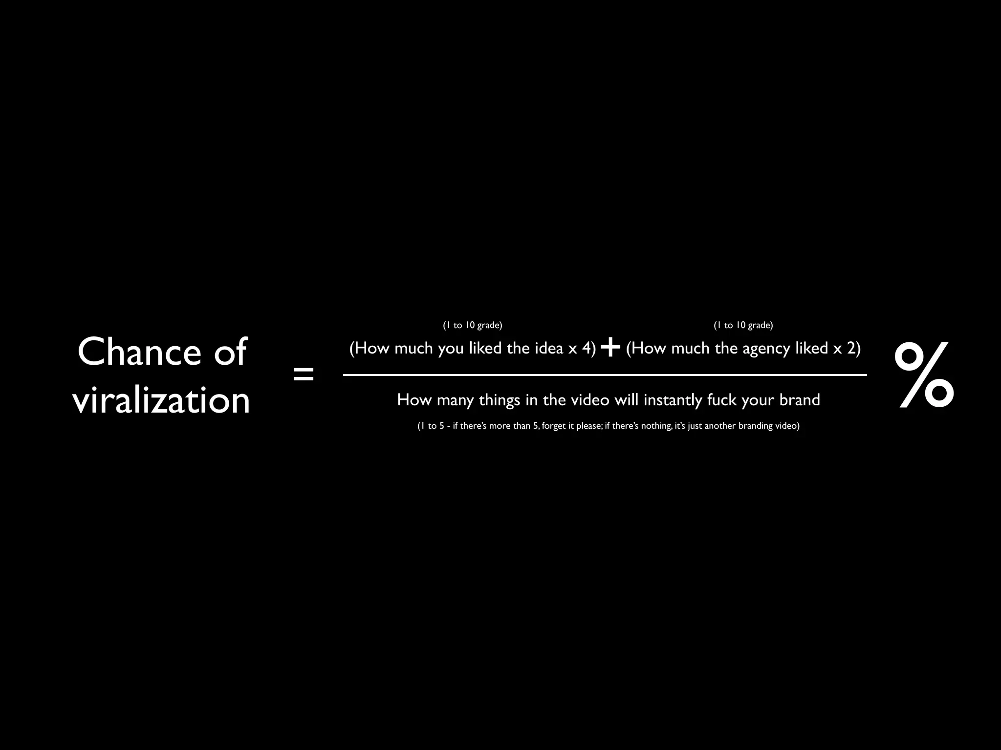 (1 to 10 grade)                                                           (1 to 10 grade)


Chance of                                                                  + (How much the agency liked x 2)
                                                                                                                                      %
                 (How much you liked the idea x 4)

             =
viralization           How many things in the video will instantly fuck your brand
                          (1 to 5 - if there’s more than 5, forget it please; if there’s nothing, it’s just another branding video)
 
