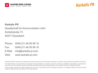 Karkalis PR
Gesellschaft für Kommunikation mbH
Schloßstraße 73
40477 Düsseldorf


Phone.: 0049.211.46 95 99 15
Fax:              0049.211.46 95 99 16
E-Mail:           info@karkalis-pr.com
Web:              www.karkalis-pr.com

Karkalis PR GmbH reserves the copyright and exclusive rights of use for all contents contained in concepts, manuscripts and presentation documents.
The dissemination of any documents, manuscripts of the presentation as a whole or parts of it as well as a publication, dissemination, reproduction or
any other use of the concepts, solutions and ideas presented shall only be permitted subject to prior written consent by Karkalis PR GmbH.
If the concepts, solutions and ideas presented are not used in accordance with the proposal and paid for in complete, Karkalis PR GmbH shall be
entitled to otherwise use the contents in full or parts thereof.
 