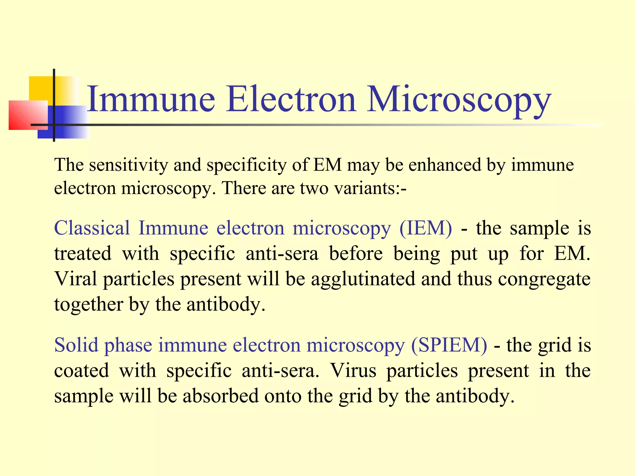 Immune Electron Microscopy
The sensitivity and specificity of EM may be enhanced by immune
electron microscopy. There are two variants:-

Classical Immune electron microscopy (IEM) - the sample is
treated with specific anti-sera before being put up for EM.
Viral particles present will be agglutinated and thus congregate
together by the antibody.
Solid phase immune electron microscopy (SPIEM) - the grid is
coated with specific anti-sera. Virus particles present in the
sample will be absorbed onto the grid by the antibody.
 