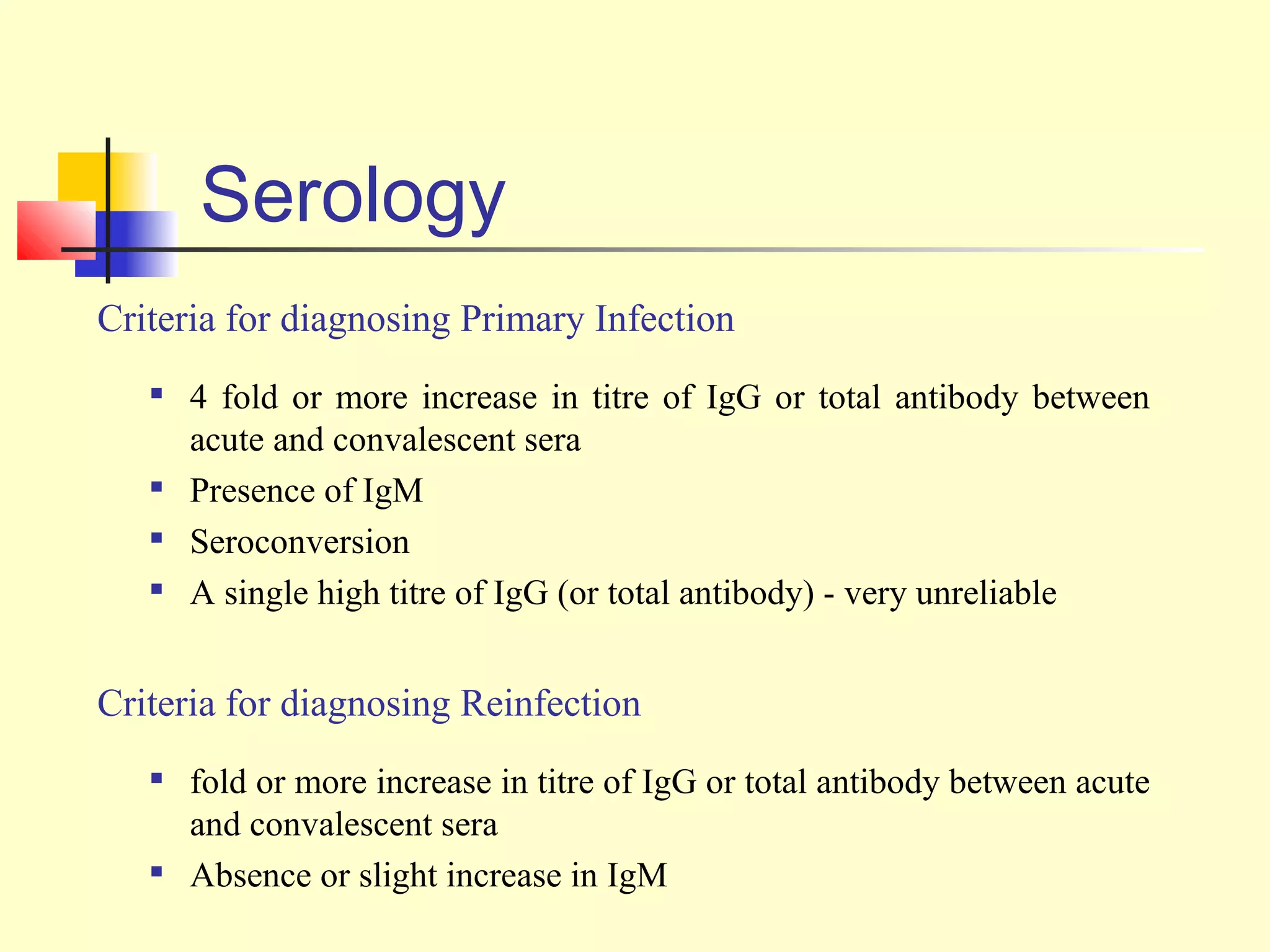 Serology
Criteria for diagnosing Primary Infection
   
       4 fold or more increase in titre of IgG or total antibody between
       acute and convalescent sera
   
       Presence of IgM
   
       Seroconversion
   
       A single high titre of IgG (or total antibody) - very unreliable


Criteria for diagnosing Reinfection
      fold or more increase in titre of IgG or total antibody between acute
       and convalescent sera
      Absence or slight increase in IgM
 