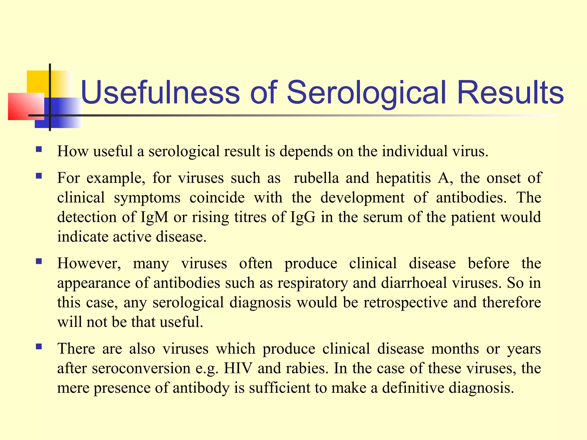 Usefulness of Serological Results
   How useful a serological result is depends on the individual virus.
   For example, for viruses such as rubella and hepatitis A, the onset of
    clinical symptoms coincide with the development of antibodies. The
    detection of IgM or rising titres of IgG in the serum of the patient would
    indicate active disease.
   However, many viruses often produce clinical disease before the
    appearance of antibodies such as respiratory and diarrhoeal viruses. So in
    this case, any serological diagnosis would be retrospective and therefore
    will not be that useful.
   There are also viruses which produce clinical disease months or years
    after seroconversion e.g. HIV and rabies. In the case of these viruses, the
    mere presence of antibody is sufficient to make a definitive diagnosis.
 