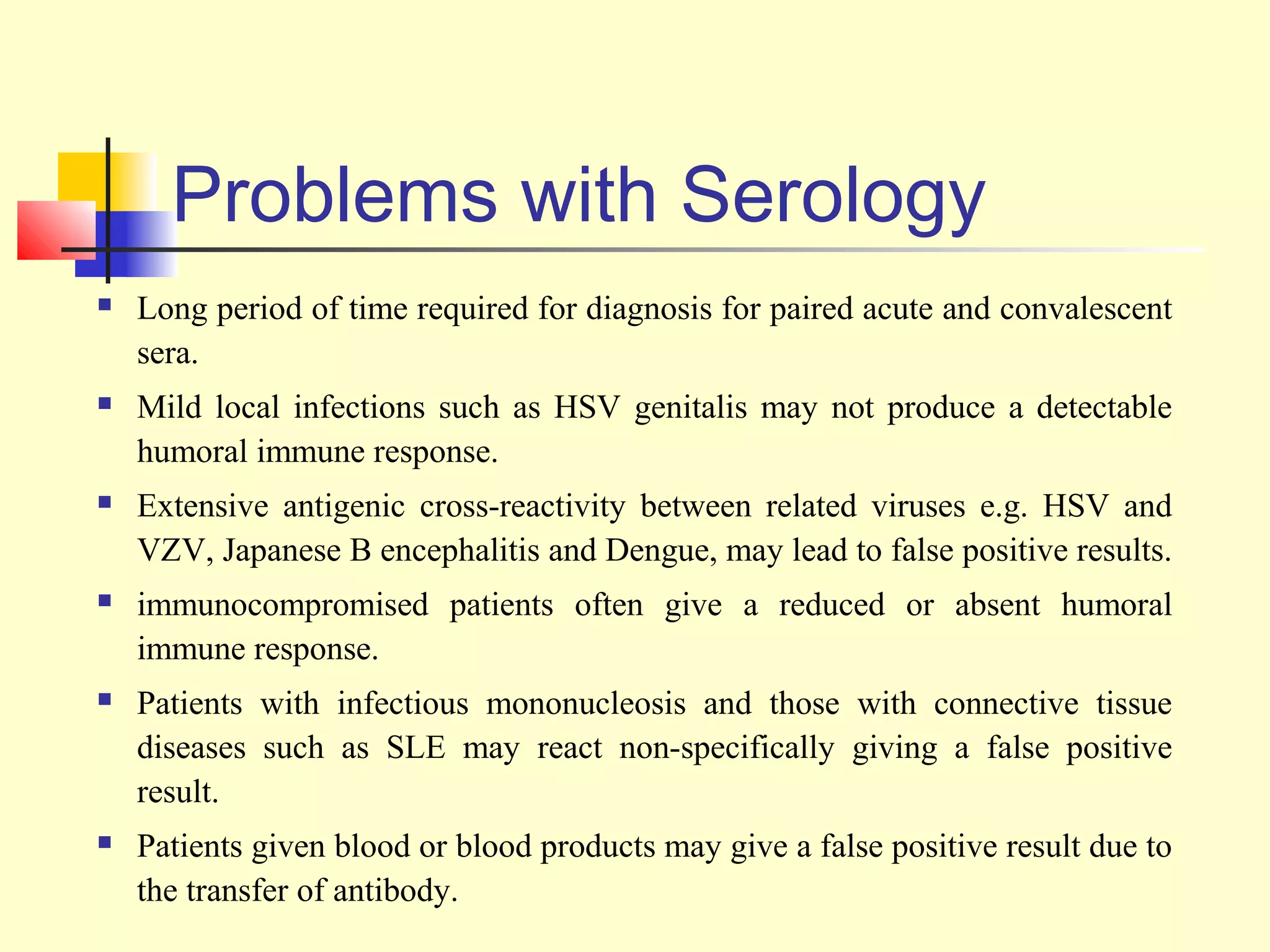 Problems with Serology
   Long period of time required for diagnosis for paired acute and convalescent
    sera.
   Mild local infections such as HSV genitalis may not produce a detectable
    humoral immune response.
   Extensive antigenic cross-reactivity between related viruses e.g. HSV and
    VZV, Japanese B encephalitis and Dengue, may lead to false positive results.
   immunocompromised patients often give a reduced or absent humoral
    immune response.
   Patients with infectious mononucleosis and those with connective tissue
    diseases such as SLE may react non-specifically giving a false positive
    result.
   Patients given blood or blood products may give a false positive result due to
    the transfer of antibody.
 