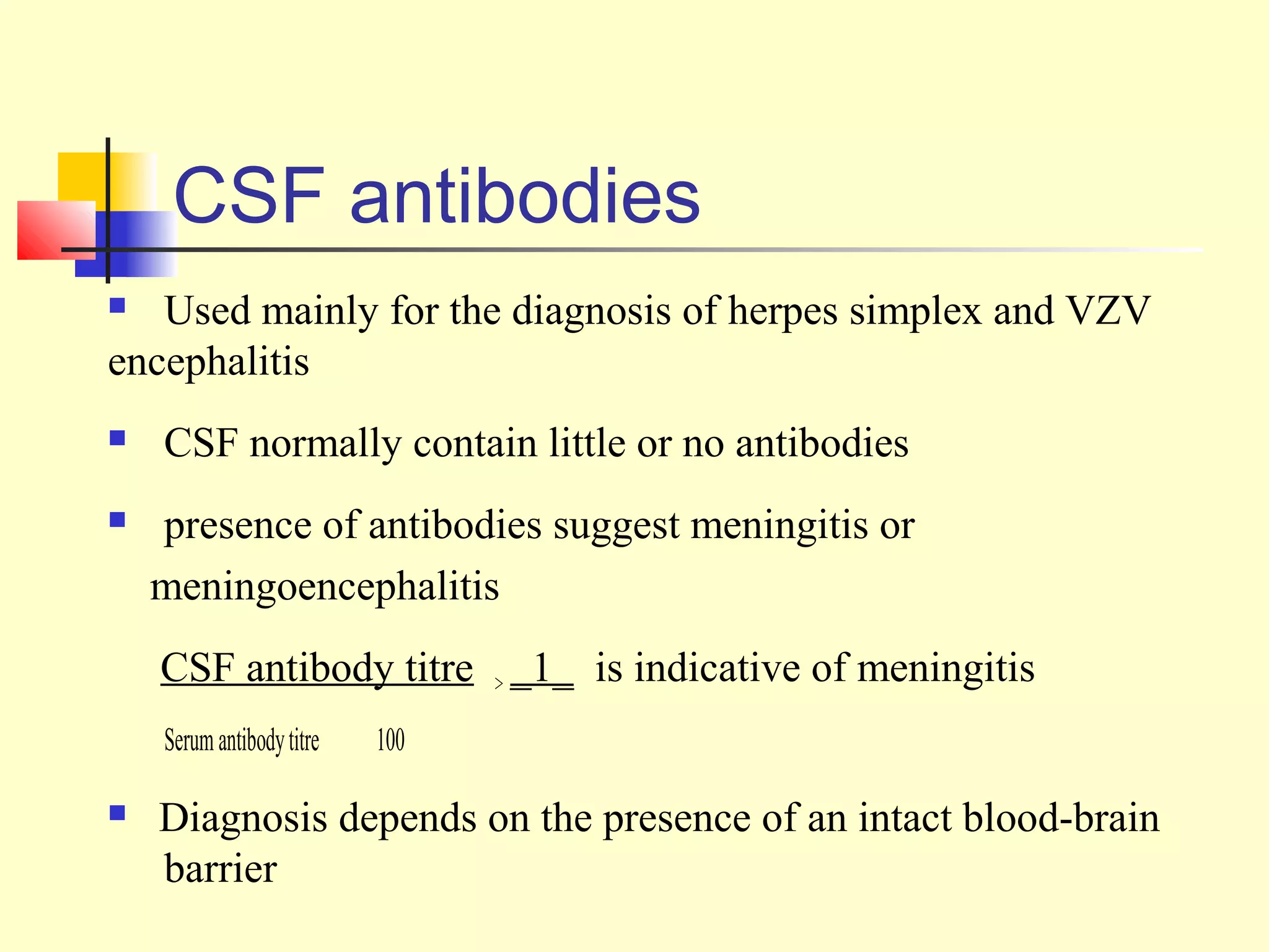 CSF antibodies
  Used mainly for the diagnosis of herpes simplex and VZV
encephalitis
   CSF normally contain little or no antibodies
   presence of antibodies suggest meningitis or
    meningoencephalitis
    CSF antibody titre > _1_ is indicative of meningitis
    Serum antibody titre   100

   Diagnosis depends on the presence of an intact blood-brain
    barrier
 
