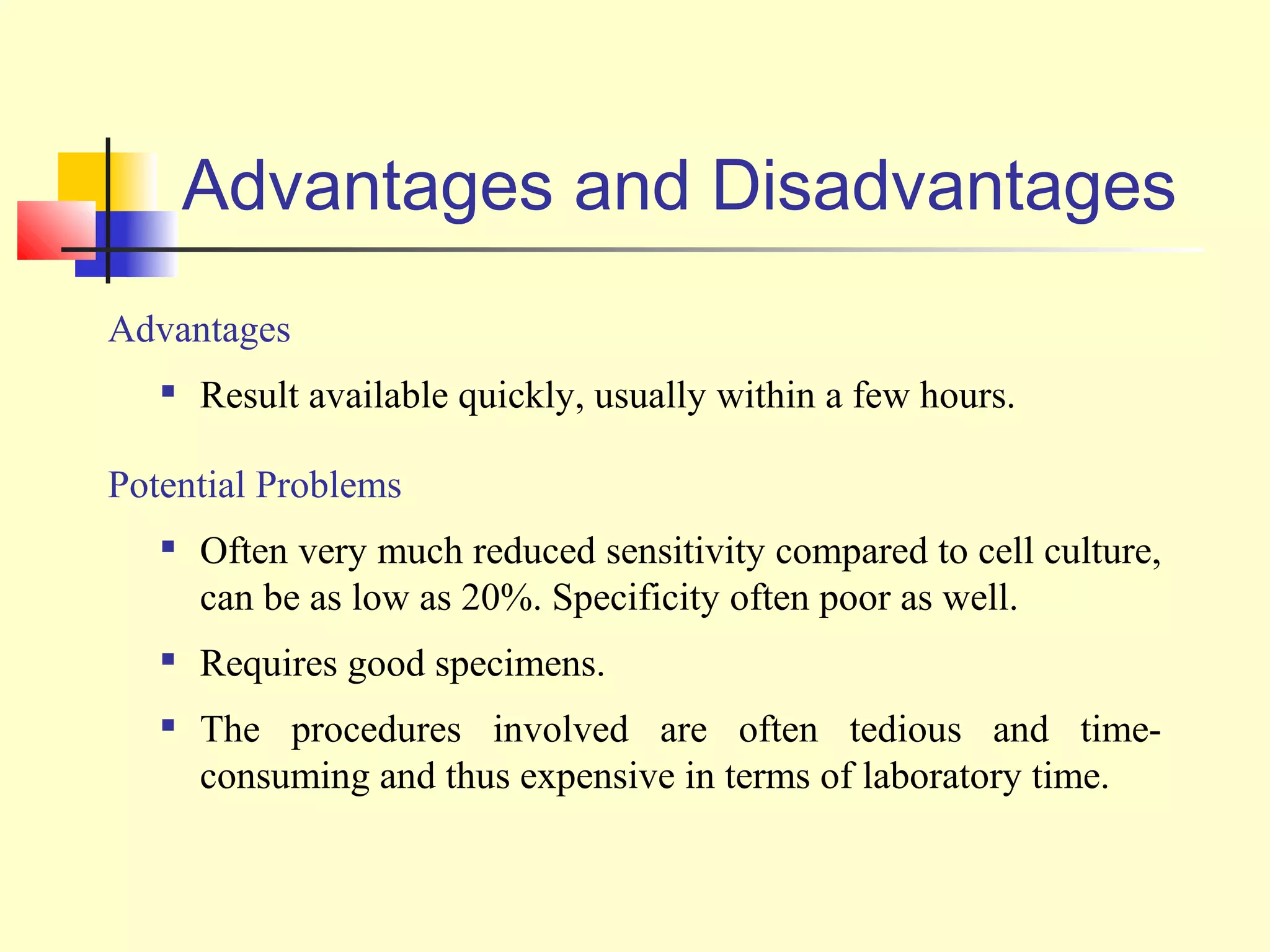 Advantages and Disadvantages
Advantages
      Result available quickly, usually within a few hours.

Potential Problems
      Often very much reduced sensitivity compared to cell culture,
       can be as low as 20%. Specificity often poor as well.
      Requires good specimens.
      The procedures involved are often tedious and time-
       consuming and thus expensive in terms of laboratory time.
 
