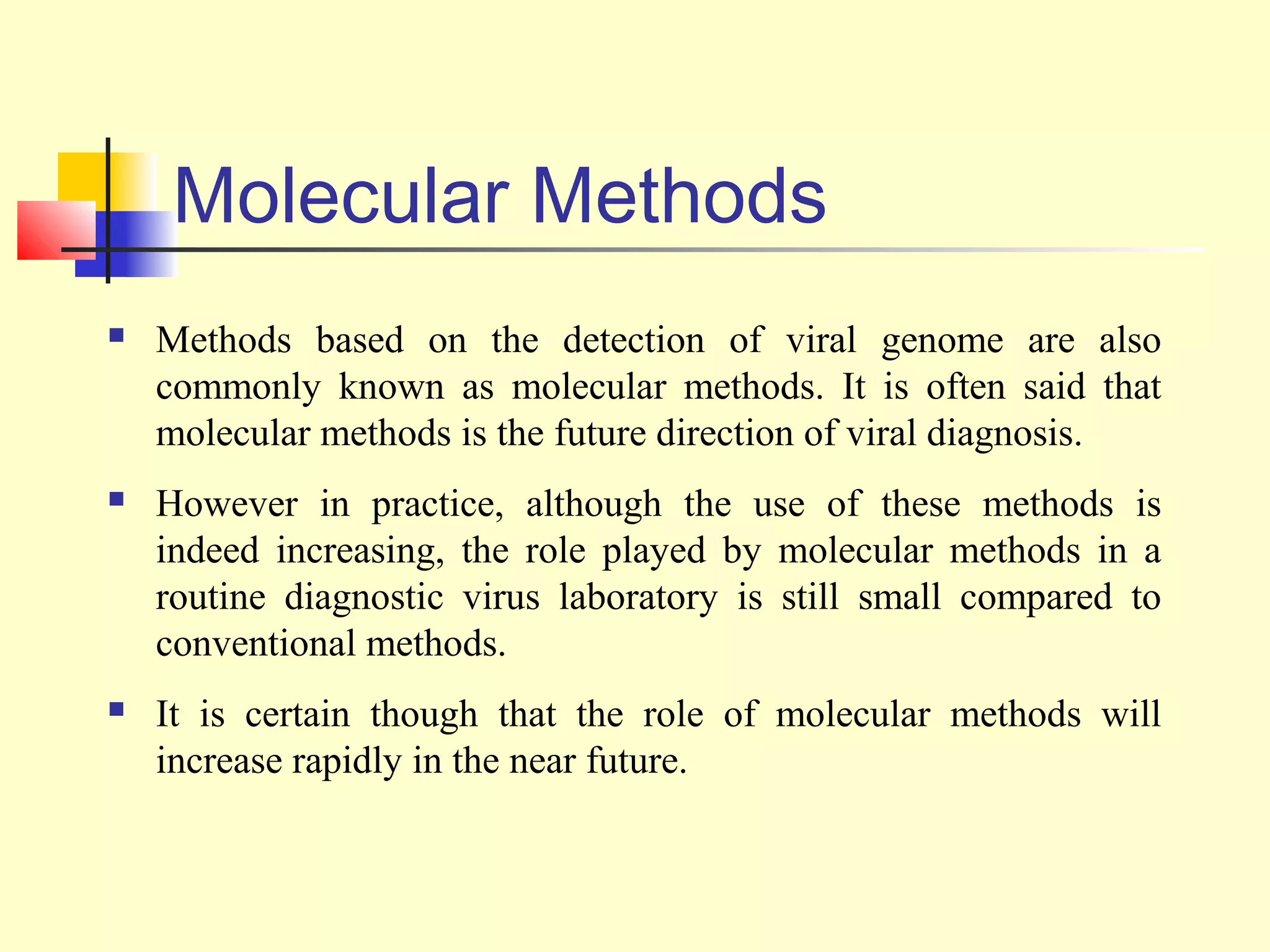 Molecular Methods
   Methods based on the detection of viral genome are also
    commonly known as molecular methods. It is often said that
    molecular methods is the future direction of viral diagnosis.
   However in practice, although the use of these methods is
    indeed increasing, the role played by molecular methods in a
    routine diagnostic virus laboratory is still small compared to
    conventional methods.
   It is certain though that the role of molecular methods will
    increase rapidly in the near future.
 