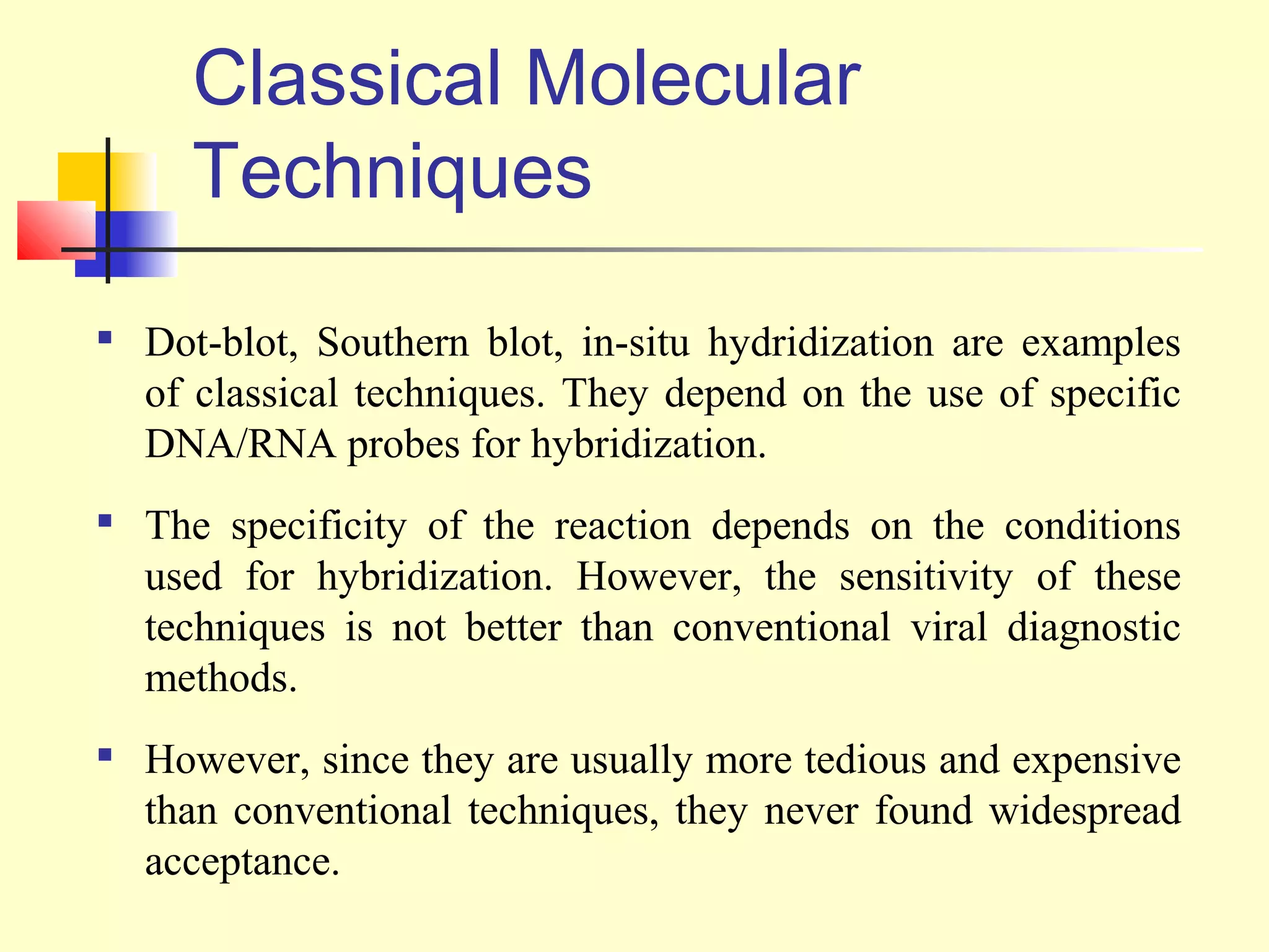 Classical Molecular
      Techniques

    Dot-blot, Southern blot, in-situ hydridization are examples
    of classical techniques. They depend on the use of specific
    DNA/RNA probes for hybridization.
   The specificity of the reaction depends on the conditions
    used for hybridization. However, the sensitivity of these
    techniques is not better than conventional viral diagnostic
    methods.

    However, since they are usually more tedious and expensive
    than conventional techniques, they never found widespread
    acceptance.
 