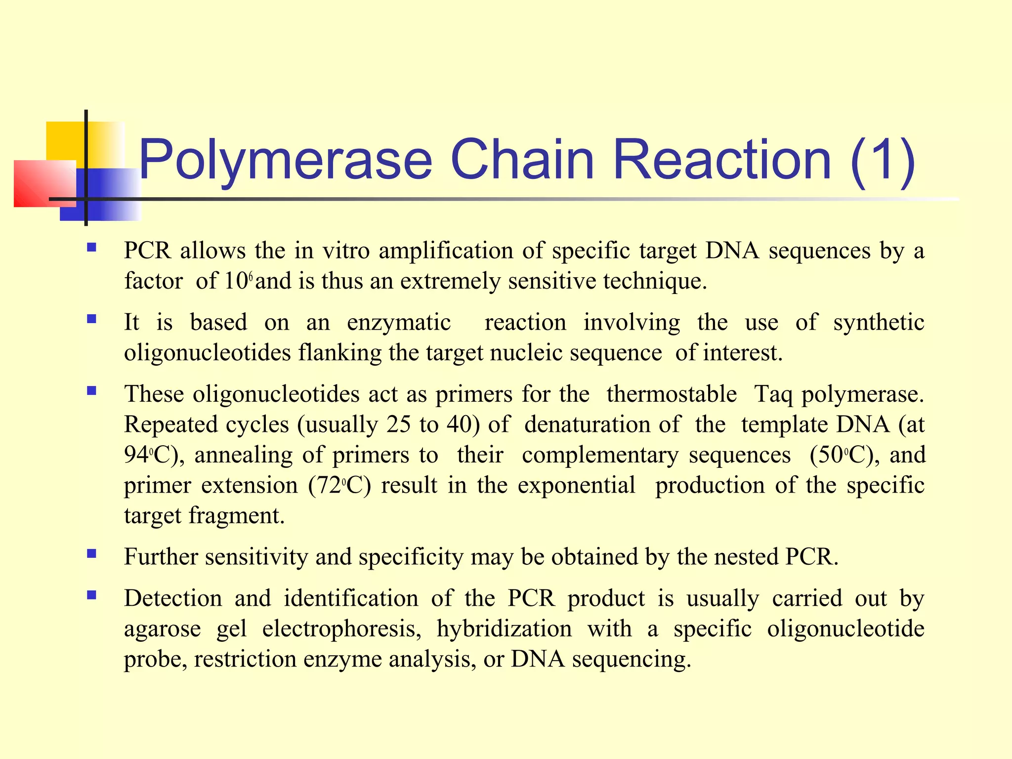 Polymerase Chain Reaction (1)
   PCR allows the in vitro amplification of specific target DNA sequences by a
    factor of 106 and is thus an extremely sensitive technique.
   It is based on an enzymatic reaction involving the use of synthetic
    oligonucleotides flanking the target nucleic sequence of interest.
   These oligonucleotides act as primers for the thermostable Taq polymerase.
    Repeated cycles (usually 25 to 40) of denaturation of the template DNA (at
    94oC), annealing of primers to their complementary sequences (50 oC), and
    primer extension (72oC) result in the exponential production of the specific
    target fragment.
   Further sensitivity and specificity may be obtained by the nested PCR.
   Detection and identification of the PCR product is usually carried out by
    agarose gel electrophoresis, hybridization with a specific oligonucleotide
    probe, restriction enzyme analysis, or DNA sequencing.
 