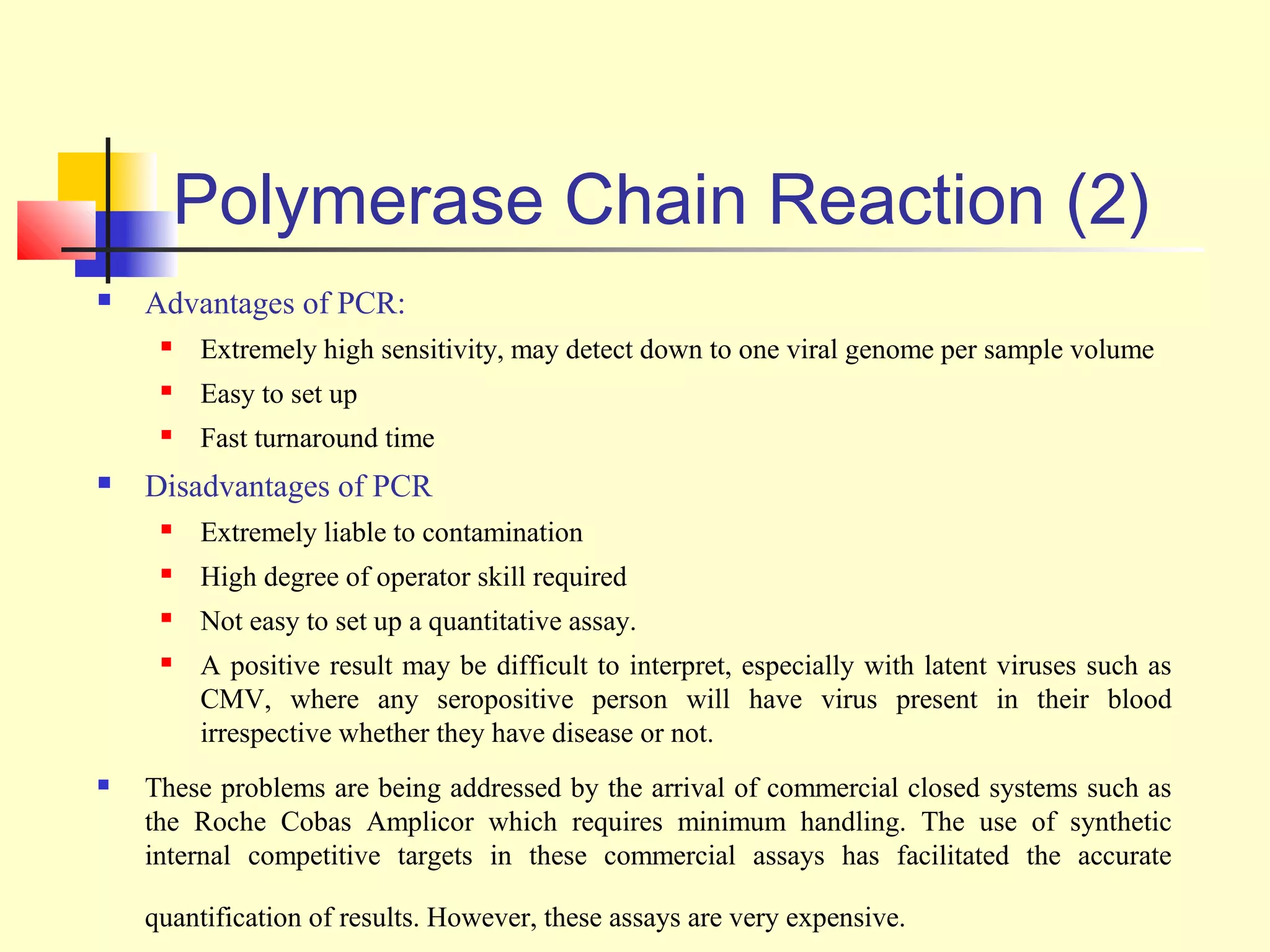Polymerase Chain Reaction (2)
   Advantages of PCR:
        Extremely high sensitivity, may detect down to one viral genome per sample volume
        Easy to set up
        Fast turnaround time
   Disadvantages of PCR
        Extremely liable to contamination
        High degree of operator skill required
        Not easy to set up a quantitative assay.
        A positive result may be difficult to interpret, especially with latent viruses such as
         CMV, where any seropositive person will have virus present in their blood
         irrespective whether they have disease or not.
   These problems are being addressed by the arrival of commercial closed systems such as
    the Roche Cobas Amplicor which requires minimum handling. The use of synthetic
    internal competitive targets in these commercial assays has facilitated the accurate

    quantification of results. However, these assays are very expensive.
 