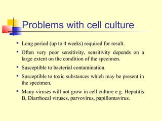 Problems with cell culture

    Long period (up to 4 weeks) required for result.

    Often very poor sensitivity, sensitivity depends on a
    large extent on the condition of the specimen.

    Susceptible to bacterial contamination.
   Susceptible to toxic substances which may be present in
    the specimen.
   Many viruses will not grow in cell culture e.g. Hepatitis
    B, Diarrhoeal viruses, parvovirus, papillomavirus.
 