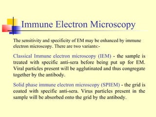 Immune Electron Microscopy
The sensitivity and specificity of EM may be enhanced by immune
electron microscopy. There are two variants:-

Classical Immune electron microscopy (IEM) - the sample is
treated with specific anti-sera before being put up for EM.
Viral particles present will be agglutinated and thus congregate
together by the antibody.
Solid phase immune electron microscopy (SPIEM) - the grid is
coated with specific anti-sera. Virus particles present in the
sample will be absorbed onto the grid by the antibody.
 