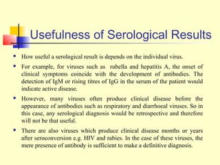 Usefulness of Serological Results
   How useful a serological result is depends on the individual virus.
   For example, for viruses such as rubella and hepatitis A, the onset of
    clinical symptoms coincide with the development of antibodies. The
    detection of IgM or rising titres of IgG in the serum of the patient would
    indicate active disease.
   However, many viruses often produce clinical disease before the
    appearance of antibodies such as respiratory and diarrhoeal viruses. So in
    this case, any serological diagnosis would be retrospective and therefore
    will not be that useful.
   There are also viruses which produce clinical disease months or years
    after seroconversion e.g. HIV and rabies. In the case of these viruses, the
    mere presence of antibody is sufficient to make a definitive diagnosis.
 