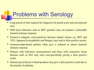 Problems with Serology
   Long period of time required for diagnosis for paired acute and convalescent
    sera.
   Mild local infections such as HSV genitalis may not produce a detectable
    humoral immune response.
   Extensive antigenic cross-reactivity between related viruses e.g. HSV and
    VZV, Japanese B encephalitis and Dengue, may lead to false positive results.
   immunocompromised patients often give a reduced or absent humoral
    immune response.
   Patients with infectious mononucleosis and those with connective tissue
    diseases such as SLE may react non-specifically giving a false positive
    result.
   Patients given blood or blood products may give a false positive result due to
    the transfer of antibody.
 