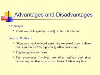 Advantages and Disadvantages
Advantages
      Result available quickly, usually within a few hours.

Potential Problems
      Often very much reduced sensitivity compared to cell culture,
       can be as low as 20%. Specificity often poor as well.
      Requires good specimens.
      The procedures involved are often tedious and time-
       consuming and thus expensive in terms of laboratory time.
 