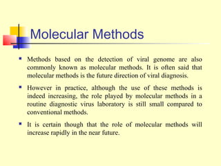 Molecular Methods
   Methods based on the detection of viral genome are also
    commonly known as molecular methods. It is often said that
    molecular methods is the future direction of viral diagnosis.
   However in practice, although the use of these methods is
    indeed increasing, the role played by molecular methods in a
    routine diagnostic virus laboratory is still small compared to
    conventional methods.
   It is certain though that the role of molecular methods will
    increase rapidly in the near future.
 