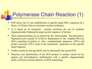 Polymerase Chain Reaction (1)
   PCR allows the in vitro amplification of specific target DNA sequences by a
    factor of 106 and is thus an extremely sensitive technique.
   It is based on an enzymatic reaction involving the use of synthetic
    oligonucleotides flanking the target nucleic sequence of interest.
   These oligonucleotides act as primers for the thermostable Taq polymerase.
    Repeated cycles (usually 25 to 40) of denaturation of the template DNA (at
    94oC), annealing of primers to their complementary sequences (50 oC), and
    primer extension (72oC) result in the exponential production of the specific
    target fragment.
   Further sensitivity and specificity may be obtained by the nested PCR.
   Detection and identification of the PCR product is usually carried out by
    agarose gel electrophoresis, hybridization with a specific oligonucleotide
    probe, restriction enzyme analysis, or DNA sequencing.
 