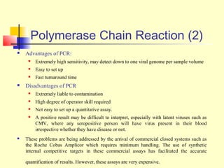 Polymerase Chain Reaction (2)
   Advantages of PCR:
        Extremely high sensitivity, may detect down to one viral genome per sample volume
        Easy to set up
        Fast turnaround time
   Disadvantages of PCR
        Extremely liable to contamination
        High degree of operator skill required
        Not easy to set up a quantitative assay.
        A positive result may be difficult to interpret, especially with latent viruses such as
         CMV, where any seropositive person will have virus present in their blood
         irrespective whether they have disease or not.
   These problems are being addressed by the arrival of commercial closed systems such as
    the Roche Cobas Amplicor which requires minimum handling. The use of synthetic
    internal competitive targets in these commercial assays has facilitated the accurate

    quantification of results. However, these assays are very expensive.
 