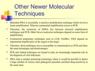 Other Newer Molecular
        Techniques
   Branched DNA is essentially a sensitive hydridization technique which involves
    linear amplification. Whereas exponential amplification occurs in PCR.
   Therefore, the sensitivity of bDNA lies between classical amplification
    techniques and PCR. Other Newer molecular techniques depend on some form of
    amplification.
   Commercial proprietary techniques such as LCR, NASBA, TMA depend on
    exponential amplification of the signal or the target.
   Therefore, these techniques are as susceptible to contamination as PCR and share
    the same advantages and disadvantages.
   PCR and related techniques are bound to play an increasingly important role in
    the diagnosis of viral infections.
   DNA chip is another promising technology where it would be possible to detect
    a large number of viruses, their pathogenic potential, and their drug sensitivity at
    the same time.
 