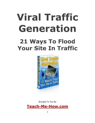 Viral Traffic
Generation
 21 Ways To Flood
Your Site In Traffic




       Brought To You By

   Teach-Me-How.com
              1
 
