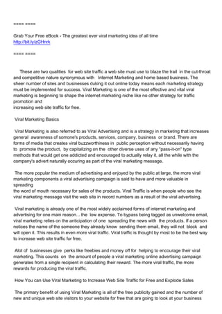 ==== ====

Grab Your Free eBook - The greatest ever viral marketing idea of all time
http://bit.ly/zGHnrk

==== ====



These are two qualities for web site traffic a web site must use to blaze the trail in the cut-throat
and competitive nature synonymous with Internet Marketing and home based business. The
sheer number of sites and businesses duking it out online today means each marketing strategy
must be implemented for success. Viral Marketing is one of the most effective and vital viral
marketing is beginning to shape the internet marketing niche like no other strategy for traffic
promotion and
increasing web site traffic for free.

Viral Marketing Basics

Viral Marketing is also referred to as Viral Advertising and is a strategy in marketing that increases
general awareness of somone's products, services, company, business or brand. There are
forms of media that creates viral buzzworthiness in public perception without necessarily having
to promote the product, by capitalizing on the other diverse uses of any "pass-it-on" type
methods that would get one addicted and encouraged to actually relay it, all the while with the
company's advert naturally occuring as part of the viral marketing message.

The more popular the medium of advertising and enjoyed by the public at large, the more viral
marketing components a viral advertising campaign is said to have and more valuable in
spreading
the word of mouth necessary for sales of the products. Viral Traffic is when people who see the
viral marketing message visit the web site in record numbers as a result of the viral advertising.

Viral marketing is already one of the most widely acclaimed forms of internet marketing and
advertising for one main reason... the low expense. To bypass being tagged as unwelcome email,
viral marketing relies on the anticipation of one spreading the news with the products. If a person
notices the name of the someone they already know sending them email, they will not block and
will open it. This results in even more viral traffic. Viral traffic is thought by most to be the best way
to increase web site traffic for free.

Alot of businesses give perks like freebies and money off for helping to encourage their viral
marketing. This counts on the amount of people a viral marketing online advertising campaign
generates from a single recipient in calculating their reward. The more viral traffic, the more
rewards for producing the viral traffic.

How You can Use Viral Marketing to Increase Web Site Traffic for Free and Explode Sales

The primary benefit of using Viral Marketing is all of the free publicity gained and the number of
new and unique web site visitors to your website for free that are going to look at your business
 