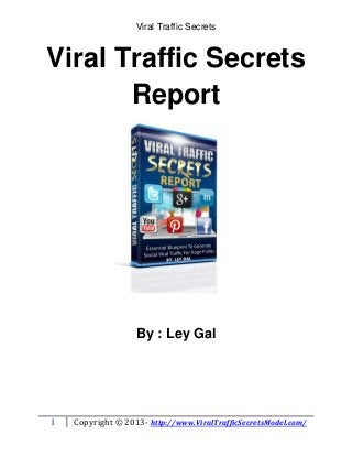 Viral Traffic Secrets



Viral Traffic Secrets
       Report




                   By : Ley Gal




1   Copyright © 2013- http://www.ViralTrafficSecretsModel.com/
 