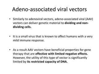 Adeno-associated viral vectors
• Similarly to adenoviral vectors, adeno-associated viral (AAV)
vectors can deliver genetic material to dividing and non-
dividing cells.
• It is a small virus that is known to affect humans with a very
mild immune response.
• As a result AAV vectors have beneficial properties for gene
therapy that are effective with limited negative effects.
However, the utility of this type of vector is significantly
limited by its restricted capacity of DNA.
 