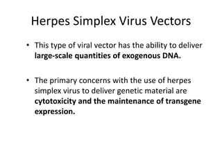 Herpes Simplex Virus Vectors
• This type of viral vector has the ability to deliver
large-scale quantities of exogenous DNA.
• The primary concerns with the use of herpes
simplex virus to deliver genetic material are
cytotoxicity and the maintenance of transgene
expression.
 