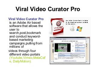 Viral Video Curator Pro
Viral Video Curator Pro
 is an Adobe Air based
 software that allows the
 user to
 search,post,bookmark
 and conduct keyword-
 based marketing
 campaigns,pulling from
 millions of
videos through four
 different video portals
 (Youtube,Vimeo,MetaCaf
 e, DailyMotion).
 