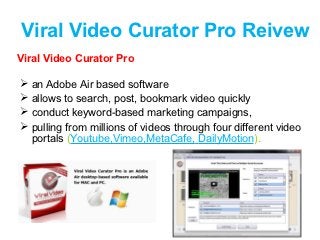 Viral Video Curator Pro Reivew
Viral Video Curator Pro

   an Adobe Air based software
   allows to search, post, bookmark video quickly
   conduct keyword-based marketing campaigns,
   pulling from millions of videos through four different video
    portals (Youtube,Vimeo,MetaCafe, DailyMotion).
 
