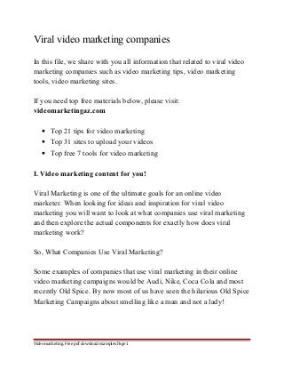 Viral video marketing companies 
In this file, we share with you all information that related to viral video 
marketing companies such as video marketing tips, video marketing 
tools, video marketing sites. 
If you need top free materials below, please visit: 
videomarketingaz.com 
· Top 21 tips for video marketing 
· Top 31 sites to upload your videos 
· Top free 7 tools for video marketing 
I. Video marketing content for you! 
Viral Marketing is one of the ultimate goals for an online video 
marketer. When looking for ideas and inspiration for viral video 
marketing you will want to look at what companies use viral marketing 
and then explore the actual components for exactly how does viral 
marketing work? 
So, What Companies Use Viral Marketing? 
Some examples of companies that use viral marketing in their online 
video marketing campaigns would be Audi, Nike, Coca Cola and most 
recently Old Spice. By now most of us have seen the hilarious Old Spice 
Marketing Campaigns about smelling like a man and not a lady! 
Video marketing. Free pdf download examples Page 1 
 