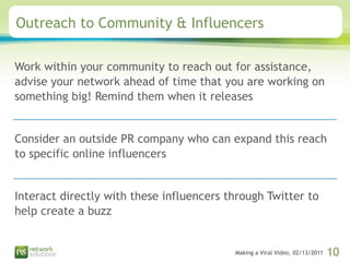 Outreach to Community & Influencers Work within your community to reach out for assistance, advise your network ahead of time that you are working on something big! Remind them when it releases Consider an outside PR company who can expand this reach to specific online influencers Interact directly with these influencers through Twitter to help create a buzz 