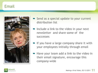 Email Send as a special update to your current distribution list Include a link to the video in your next newsletter  and share some of  the successes If you have a large company share it with your employees initially through email Have your team add a link to the video in their email signature, encourage this company-wide 