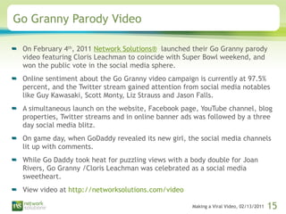 Go Granny Parody Video On February 4 th , 2011  Network Solutions®   launched their Go Granny parody video featuring Cloris Leachman to coincide with Super Bowl weekend, and won the public vote in the social media sphere.  Online sentiment about the Go Granny video campaign is currently at 97.5% percent, and the Twitter stream gained attention from social media notables like Guy Kawasaki, Scott Monty, Liz Strauss and Jason Falls.  A simultaneous launch on the website, Facebook page, YouTube channel, blog properties, Twitter streams and in online banner ads was followed by a three day social media blitz.  On game day, when GoDaddy revealed its new girl, the social media channels lit up with comments.  While Go Daddy took heat for puzzling views with a body double for Joan Rivers, Go Granny /Cloris Leachman was celebrated as a social media sweetheart.  View video at  http://networksolutions.com/video 