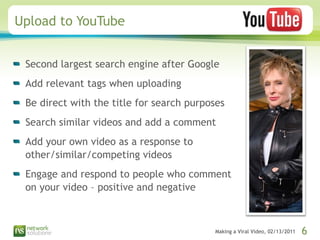 Upload to YouTube  Second largest search engine after Google Add relevant tags when uploading Be direct with the title for search purposes Search similar videos and add a comment  Add your own video as a response to other/similar/competing videos Engage and respond to people who comment on your video – positive and negative 