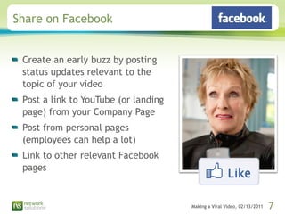 Share on Facebook Create an early buzz by posting status updates relevant to the topic of your video Post a link to YouTube (or landing page) from your Company Page Post from personal pages (employees can help a lot) Link to other relevant Facebook pages 