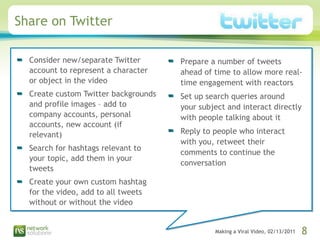 Share on Twitter Consider new/separate Twitter account to represent a character or object in the video Create custom Twitter backgrounds and profile images – add to company accounts, personal accounts, new account (if relevant) Search for hashtags relevant to your topic, add them in your tweets Create your own custom hashtag for the video, add to all tweets without or without the video Prepare a number of tweets ahead of time to allow more real-time engagement with reactors  Set up search queries around your subject and interact directly with people talking about it Reply to people who interact with you, retweet their comments to continue the conversation 