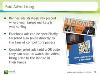 Paid Advertising Banner ads strategically placed where your target markets is  web surfing Facebook ads can be specifically targeted also (even directly to the fans of competitors pages) Consider print ads (add a QR code they can scan to watch the video, bring print to the mobile in  their hand) 